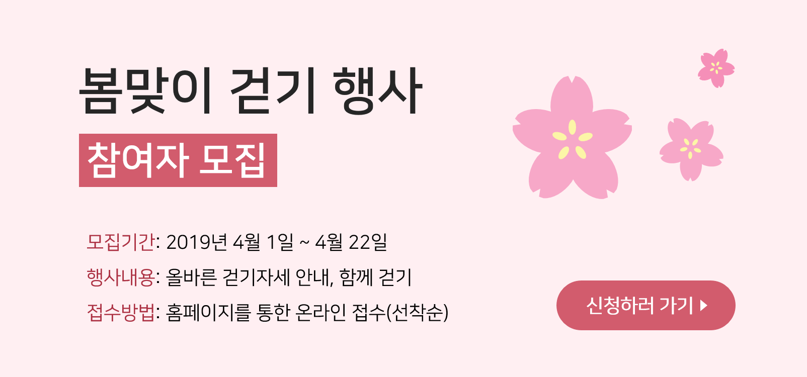 봄맞이 걷기 행사 참여자 모집 모집기간: 2019년 4월 1일 ~ 4월 22일 행사내용: 올바른 걷기자세 안내, 함께 걷기 접수방법: 홈페이지를 통한 온라인 접수(선착순) 신청하러 가기▶